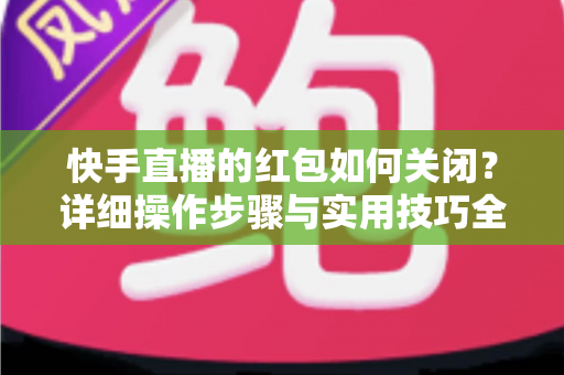 快手直播的红包如何关闭？详细操作步骤与实用技巧全解析