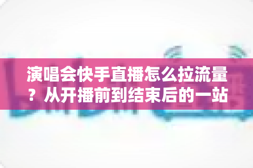 演唱会快手直播怎么拉流量？从开播前到结束后的一站式引流涨粉实战指南