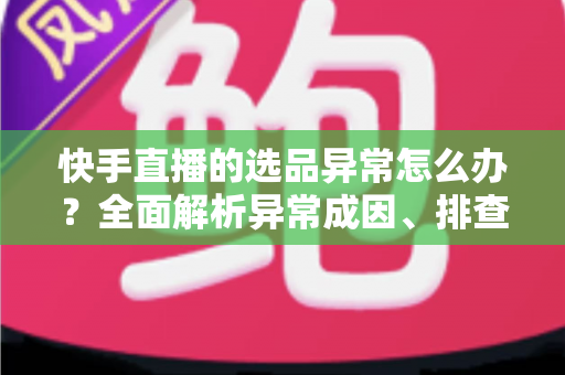 快手直播的选品异常怎么办？全面解析异常成因、排查步骤与实用解决方案