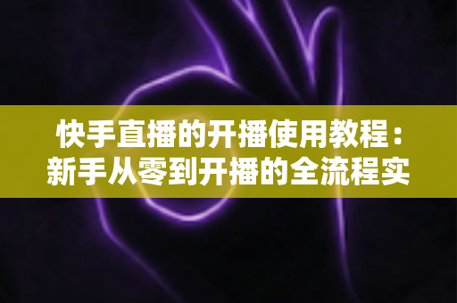 快手直播的开播使用教程：新手从零到开播的全流程实战指南