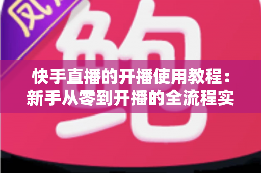快手直播的开播使用教程：新手从零到开播的全流程实战指南