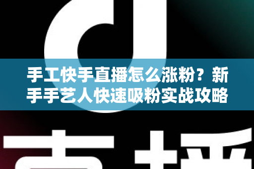 手工快手直播怎么涨粉？新手手艺人快速吸粉实战攻略全解析
