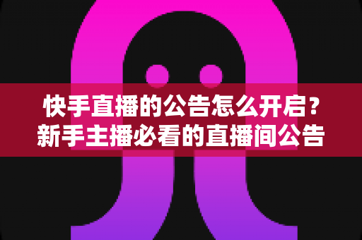 快手直播的公告怎么开启？新手主播必看的直播间公告设置全攻略与实操教程