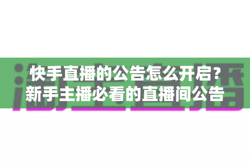 快手直播的公告怎么开启？新手主播必看的直播间公告设置全攻略与实操教程