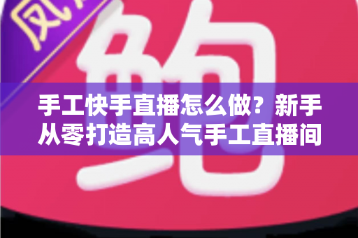 手工快手直播怎么做?新手从零打造高人气手工直播间的完整指南 手工快手直播怎么做?新手从零打造高人气手工直播间的完整指南