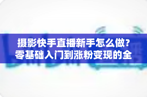 摄影快手直播新手怎么做?零基础入门到涨粉变现的全方位实操指南 摄影快手直播新手怎么做?零基础入门到涨粉变现的全方位实操指南
