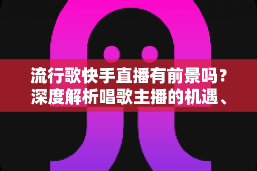 流行歌快手直播有前景吗?深度解析唱歌主播的机遇、变现路径与成功秘诀 流行歌快手直播有前景吗?深度解析唱歌主播的机遇、变现路径与成功秘诀