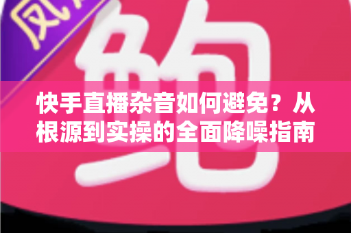 快手直播杂音如何避免?从根源到实操的全面降噪指南 快手直播杂音如何避免?从根源到实操的全面降噪指南