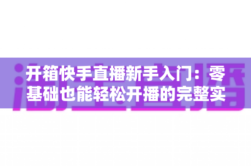 开箱快手直播新手入门:零基础也能轻松开播的完整实战指南 开箱快手直播新手入门:零基础也能轻松开播的完整实战指南