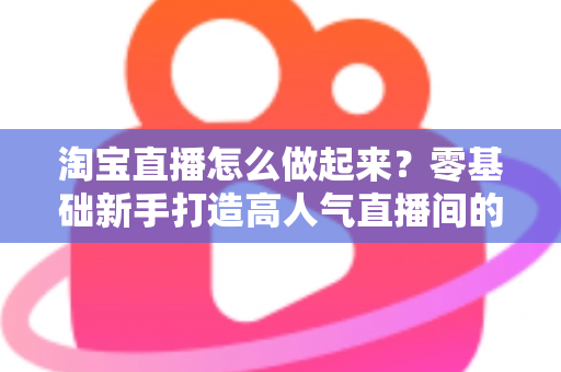 淘宝直播怎么做起来？零基础新手打造高人气直播间的全流程实战指南
