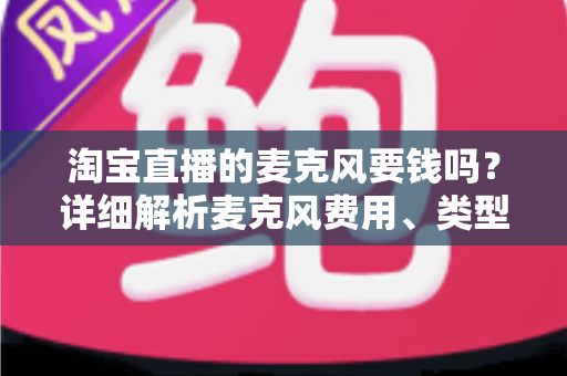 淘宝直播的麦克风要钱吗？详细解析麦克风费用、类型与选购全攻略