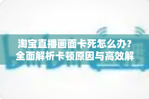 淘宝直播画面卡死怎么办?全面解析卡顿原因与高效解决方案 淘宝直播画面卡死怎么办?全面解析卡顿原因与高效解决方案