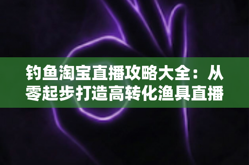 钓鱼淘宝直播攻略大全:从零起步打造高转化渔具直播间的实战指南 钓鱼淘宝直播攻略大全:从零起步打造高转化渔具直播间的实战指南