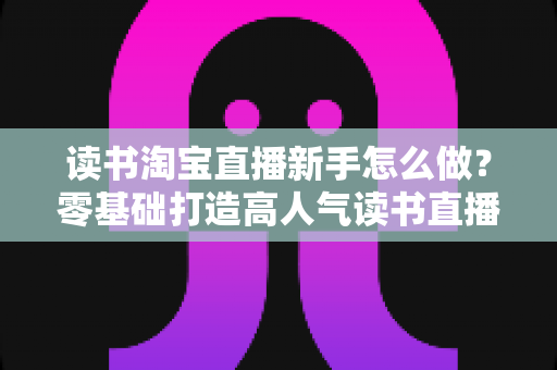 读书淘宝直播新手怎么做？零基础打造高人气读书直播间的完整攻略