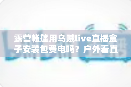 露营帐篷用乌贼live直播盒子安装包费电吗?户外看直播耗电真相与省电全攻略 露营帐篷用乌贼live直播盒子安装包费电吗?户外看直播耗电真相与省电全攻略