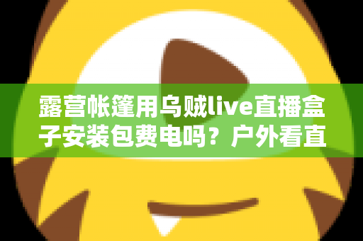 露营帐篷用乌贼live直播盒子安装包费电吗?户外看直播耗电真相与省电全攻略 露营帐篷用乌贼live直播盒子安装包费电吗?户外看直播耗电真相与省电全攻略