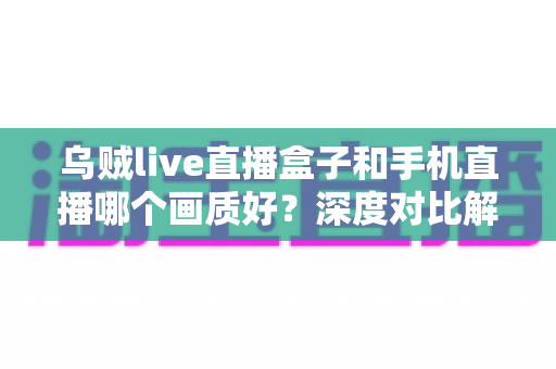 乌贼live直播盒子和手机直播哪个画质好？深度对比解析助你选出最佳直播方案