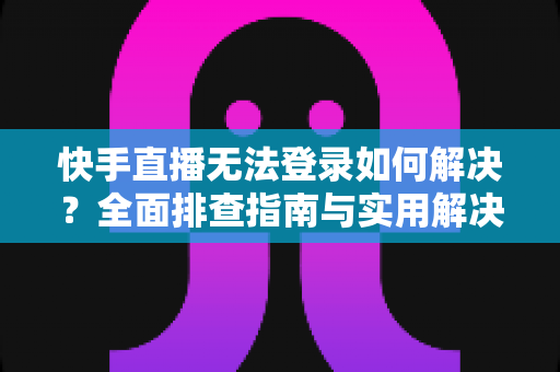 快手直播无法登录如何解决？全面排查指南与实用解决方案一次讲清