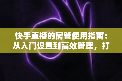 快手直播的房管使用指南:从入门设置到高效管理,打造优质直播间的必备手册 快手直播的房管使用指南:从入门设置到高效管理,打造优质直播间的必备手册
