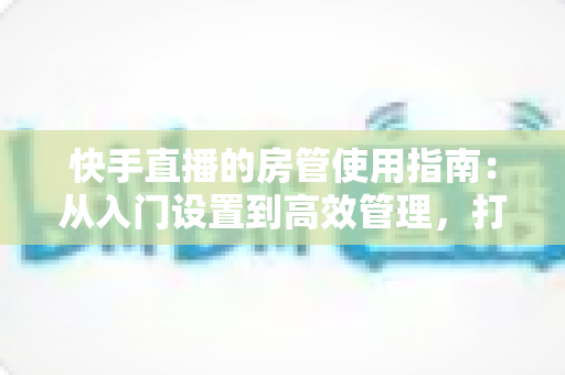 快手直播的房管使用指南:从入门设置到高效管理,打造优质直播间的必备手册 快手直播的房管使用指南:从入门设置到高效管理,打造优质直播间的必备手册