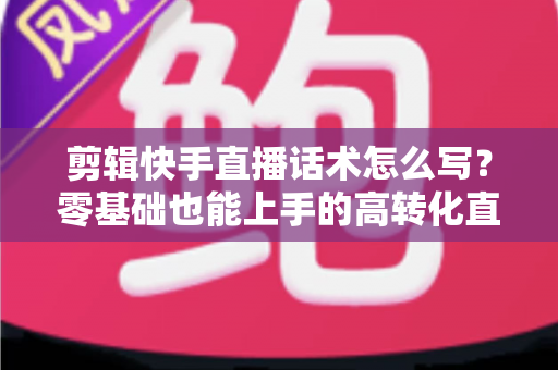 剪辑快手直播话术怎么写?零基础也能上手的高转化直播脚本创作全攻略 剪辑快手直播话术怎么写?零基础也能上手的高转化直播脚本创作全攻略