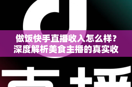 做饭快手直播收入怎么样？深度解析美食主播的真实收入来源、变现技巧与未来前景