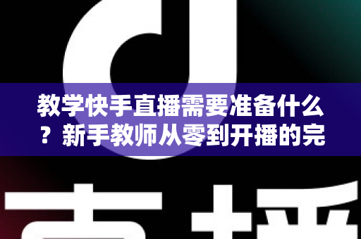 教学快手直播需要准备什么？新手教师从零到开播的完整准备清单与实战指南
