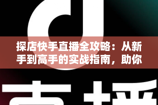 探店快手直播全攻略：从新手到高手的实战指南，助你打造爆款探店直播间