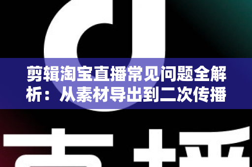 剪辑淘宝直播常见问题全解析:从素材导出到二次传播的实战避坑指南 剪辑淘宝直播常见问题全解析:从素材导出到二次传播的实战避坑指南