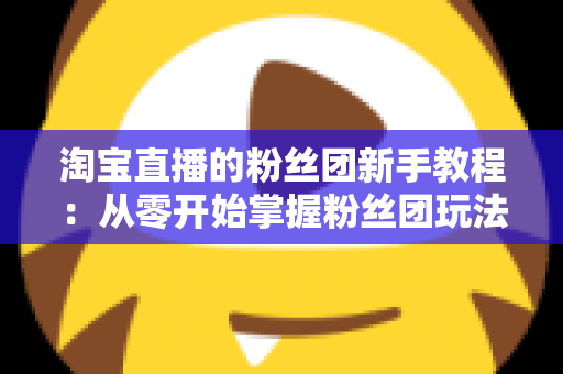 淘宝直播的粉丝团新手教程：从零开始掌握粉丝团玩法与运营技巧的全攻略