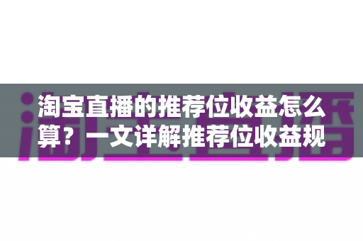 淘宝直播的推荐位收益怎么算？一文详解推荐位收益规则与提升方法