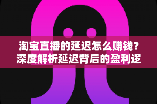 淘宝直播的延迟怎么赚钱？深度解析延迟背后的盈利逻辑与实战策略
