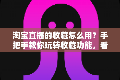 淘宝直播的收藏怎么用？手把手教你玩转收藏功能，看播购物更省心