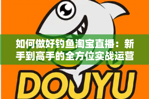 如何做好钓鱼淘宝直播：新手到高手的全方位实战运营指南