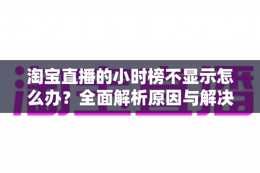 淘宝直播的小时榜不显示怎么办?全面解析原因与解决方案,助主播快速恢复榜单正常展示 淘宝直播的小时榜不显示怎么办?全面解析原因与解决方案,助主播快速恢复榜单正常展示