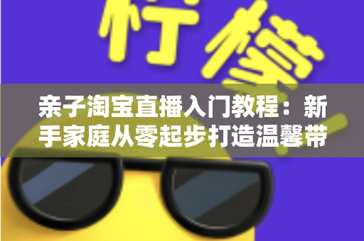 亲子淘宝直播入门教程：新手家庭从零起步打造温馨带货直播间的完整指南