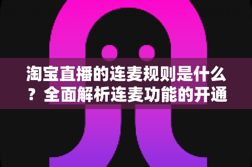 淘宝直播的连麦规则是什么？全面解析连麦功能的开通条件、使用规范与避坑指南
