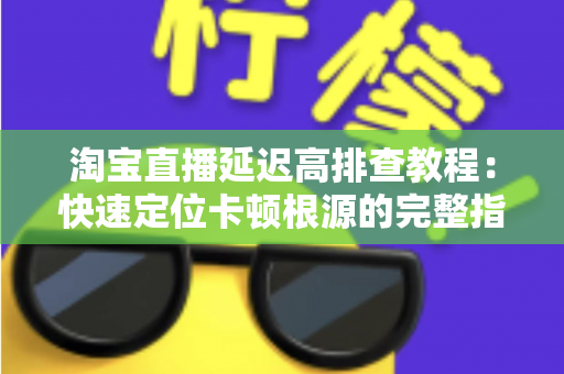 淘宝直播延迟高排查教程:快速定位卡顿根源的完整指南 淘宝直播延迟高排查教程:快速定位卡顿根源的完整指南