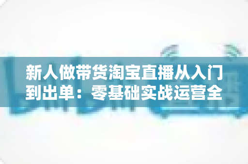 新人做带货淘宝直播从入门到出单：零基础实战运营全攻略