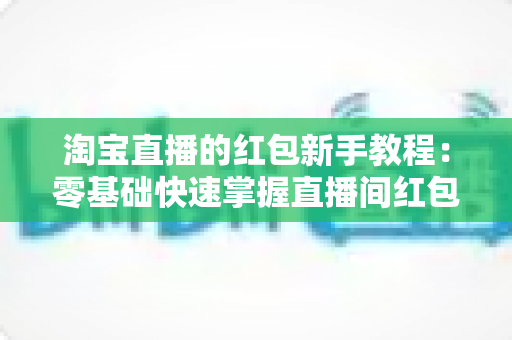淘宝直播的红包新手教程：零基础快速掌握直播间红包玩法，提升人气与转化的完整指南