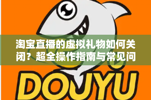 淘宝直播的虚拟礼物如何关闭？超全操作指南与常见问题一次讲清
