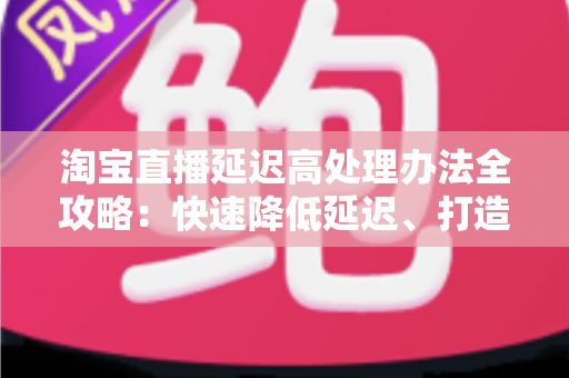 淘宝直播延迟高处理办法全攻略：快速降低延迟、打造流畅直播间体验的实用指南