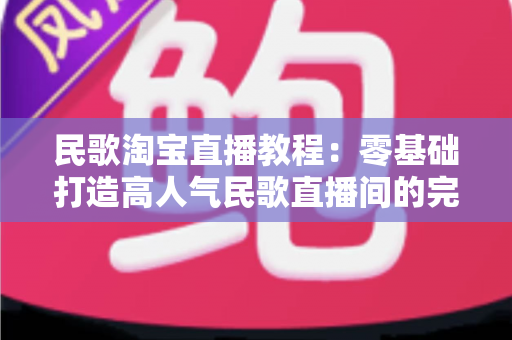 民歌淘宝直播教程：零基础打造高人气民歌直播间的完整实战指南