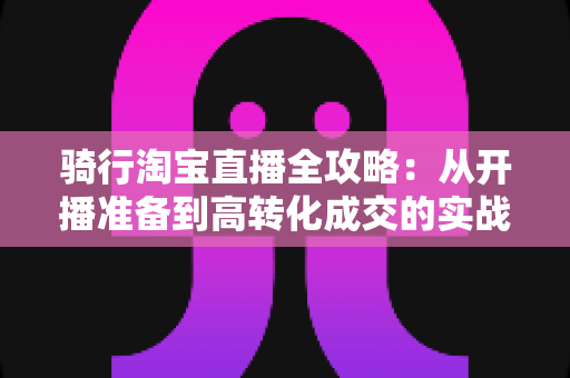 骑行淘宝直播全攻略:从开播准备到高转化成交的实战指南 骑行淘宝直播全攻略:从开播准备到高转化成交的实战指南