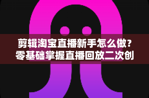 剪辑淘宝直播新手怎么做?零基础掌握直播回放二次创作与流量增长的实战攻略 剪辑淘宝直播新手怎么做?零基础掌握直播回放二次创作与流量增长的实战攻略