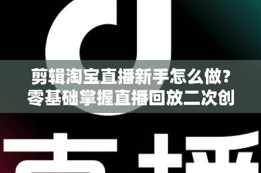 剪辑淘宝直播新手怎么做?零基础掌握直播回放二次创作与流量增长的实战攻略 剪辑淘宝直播新手怎么做?零基础掌握直播回放二次创作与流量增长的实战攻略