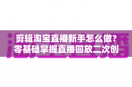 剪辑淘宝直播新手怎么做？零基础掌握直播回放二次创作与流量增长的实战攻略