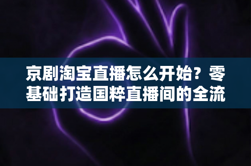 京剧淘宝直播怎么开始?零基础打造国粹直播间的全流程实战指南 京剧淘宝直播怎么开始?零基础打造国粹直播间的全流程实战指南