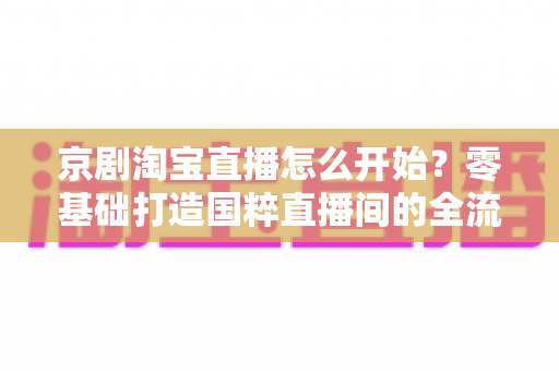 京剧淘宝直播怎么开始？零基础打造国粹直播间的全流程实战指南