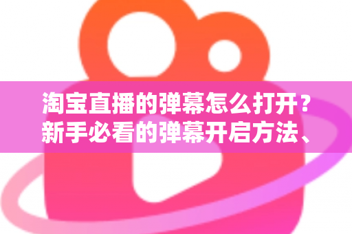 淘宝直播的弹幕怎么打开？新手必看的弹幕开启方法、设置技巧与常见问题全解析